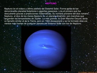NEPTUNO
Neptuno es el octavo y último planeta del Sistema Solar. Forma parte de los
denominados planetas exteriores o gigantes gaseosos, y es el primero que fue
descubierto gracias a predicciones matemáticas. Su nombre proviene del dios romano
Neptuno, el dios de los mares.Neptuno es un planeta dinámico, con manchas que
recuerdan las tempestades de Júpiter. La más grande, la Gran Mancha Oscura, tenía
un tamaño similar al de la Tierra, pero en 1994 desapareció y se ha formado otra.Los
vientos más fuertes de cualquier planeta del Sistema Solar son los de Neptuno.
 
