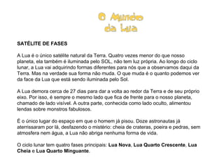 SATÉLITE DE FASES   A Lua é o único satélite natural da Terra. Quatro vezes menor do que nosso planeta, ela também é iluminada pelo SOL, não tem luz própria. Ao longo do ciclo lunar, a Lua vai adquirindo formas diferentes para nós que a observamos daqui da Terra. Mas na verdade sua forma não muda. O que muda é o quanto podemos ver da face da Lua que está sendo iluminada pelo Sol.   A Lua demora cerca de 27 dias para dar a volta ao redor da Terra e de seu próprio eixo. Por isso, é sempre o mesmo lado que fica de frente para o nosso planeta, chamado de lado visível. A outra parte, conhecida como lado oculto, alimentou lendas sobre monstros fabulosos.  É o único lugar do espaço em que o homem já pisou. Doze astronautas já aterrissaram por lá, desfazendo o mistério: cheia de crateras, poeira e pedras, sem atmosfera nem água, a Lua não abriga nenhuma forma de vida.   O ciclo lunar tem quatro fases principais:  Lua Nova ,  Lua Quarto Crescente ,  Lua Cheia  e  Lua Quarto Minguante .                              