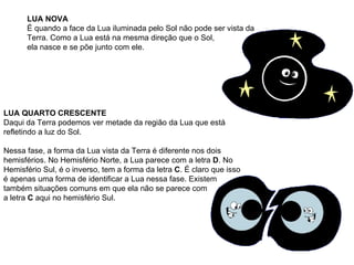 LUA NOVA   É quando a face da Lua iluminada pelo Sol não pode ser vista da Terra. Como a Lua está na mesma direção que o Sol,  ela nasce e se põe junto com ele.                                                                                   LUA QUARTO CRESCENTE   Daqui da Terra podemos ver metade da região da Lua que está refletindo a luz do Sol.  Nessa fase, a forma da Lua vista da Terra é diferente nos dois hemisférios. No Hemisfério Norte, a Lua parece com a letra  D . No Hemisfério Sul, é o inverso, tem a forma da letra  C . É claro que isso é apenas uma forma de identificar a Lua nessa fase. Existem também situações comuns em que ela não se parece com  a letra  C  aqui no hemisfério Sul.                                                                                   