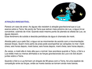 ATRAÇÃO IRRESISTÍVEL Parece um caso de amor. As águas não resistem à atração gravitacional que a Lua exerce sobre a Terra. No ponto da Terra que estiver mais próximo da Lua, a água irá se concentrar, subindo de nível. Quando esse mesmo ponto do planeta se afasta da Lua, as águas descem.  Esse fenômeno de subida e descida periódicas da água é chamado de maré.   Atraída pela Lua e pelo Sol, a água vai se movimentar de acordo com a movimentação dessas forças. Quem mora perto da praia pode acompanhar as variações no mar: maré cheia; seis horas depois, maré baixa; seis horas depois, maré cheia; seis horas depois... Às vezes, a maré alta é mais alta que o normal. Isso acontece quando a Terra, o Sol e a Lua estão mais ou menos alinhados e as forças gravitacionais da Lua e do Sol atuam juntas sobre a Terra.  Quando o Sol e a Lua formam um ângulo de 90 graus com a Terra, há uma espécie de competição entre as forças, então as marés baixas se tornam ainda mais baixas.  