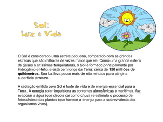                                   O Sol é considerado uma estrela pequena, comparado com as grandes estrelas que são milhares de vezes maior que ele. Como uma grande esfera de gases a altíssimas temperaturas, o Sol é formado principalmente por Hidrogênio e Hélio, e está bem longe da Terra: cerca de  150 milhões de quilômetros . Sua luz leva pouco mais de oito minutos para atingir a superfície terrestre.  A radiação emitida pelo Sol é fonte de vida e de energia essencial para a Terra. A energia solar impulsiona as correntes atmosféricas e marítimas, faz evaporar a água (que depois cai como chuva) e estimula o processo de fotossíntese das plantas (que fornece a energia para a sobrevivência dos organismos vivos).                                            