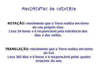 MOVIMENTOS DO UNIVERSO ROTAÇÃO:  movimento que a Terra realiza em torno do seu próprio eixo. Leva 24 horas e é responsável pela existência dos dias e das noites. TRANSLAÇÃO:  movimento que a Terra realiza em torno do Sol. Leva 365 dias e 6 horas e é responsável pelas quatro estações do ano. 