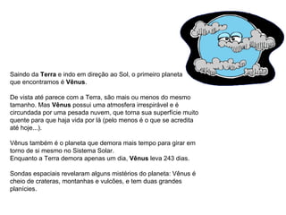 Saindo da  Terra  e indo em direção ao Sol, o primeiro planeta  que encontramos é  Vênus .  De vista até parece com a Terra, são mais ou menos do mesmo tamanho. Mas  Vênus  possui uma atmosfera irrespirável e é circundada por uma pesada nuvem, que torna sua superfície muito quente para que haja vida por lá (pelo menos é o que se acredita até hoje...). Vênus também é o planeta que demora mais tempo para girar em torno de si mesmo no Sistema Solar.  Enquanto a Terra demora apenas um dia,  Vênus  leva 243 dias. Sondas espaciais revelaram alguns mistérios do planeta: Vênus é cheio de crateras, montanhas e vulcões, e tem duas grandes planícies.                                                                                   
