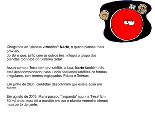 Chegamos ao "planeta vermelho":  Marte , o quarto planeta mais próximo  do Sol e que, junto com os outros três, integra o grupo dos planetas rochosos do Sistema Solar. Assim como a Terra tem seu satélite, a Lua,  Marte  também não está desacompanhado: possui dois pequenos satélites de formas irregulares, com nomes engraçados: Fobos e Deimos. Em junho de 2000, cientistas descobriram que existe água em Marte!  Em agosto de 2003, Marte passou "raspando" aqui na Terra! Em 60 mil anos, essa foi a ocasião em que o planeta vermelho chegou mais perto da gente.                                                                                    