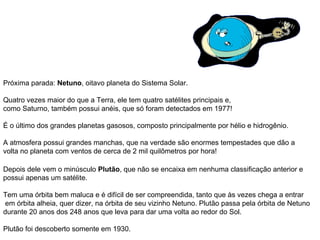 Próxima parada:  Netuno , oitavo planeta do Sistema Solar. Quatro vezes maior do que a Terra, ele tem quatro satélites principais e,  como Saturno, também possui anéis, que só foram detectados em 1977! É o último dos grandes planetas gasosos, composto principalmente por hélio e hidrogênio.  A atmosfera possui grandes manchas, que na verdade são enormes tempestades que dão a  volta no planeta com ventos de cerca de 2 mil quilômetros por hora!   Depois dele vem o minúsculo  Plutão , que não se encaixa em nenhuma classificação anterior e possui apenas um satélite. Tem uma órbita bem maluca e é difícil de ser compreendida, tanto que às vezes chega a entrar em órbita alheia, quer dizer, na órbita de seu vizinho Netuno. Plutão passa pela órbita de Netuno durante 20 anos dos 248 anos que leva para dar uma volta ao redor do Sol. Plutão foi descoberto somente em 1930.                                                                                   