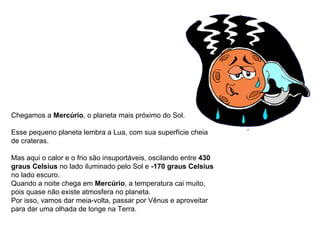 Chegamos a  Mercúrio , o planeta mais próximo do Sol. Esse pequeno planeta lembra a Lua, com sua superfície cheia de crateras.  Mas aqui o calor e o frio são insuportáveis, oscilando entre  430 graus Celsius  no lado iluminado pelo Sol e  -170 graus Celsius  no lado escuro. Quando a noite chega em  Mercúrio , a temperatura cai muito, pois quase não existe atmosfera no planeta. Por isso, vamos dar meia-volta, passar por Vênus e aproveitar para dar uma olhada de longe na Terra.                                                                                        
