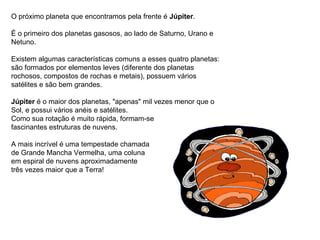 O próximo planeta que encontramos pela frente é  Júpiter . É o primeiro dos planetas gasosos, ao lado de Saturno, Urano e Netuno. Existem algumas características comuns a esses quatro planetas: são formados por elementos leves (diferente dos planetas rochosos, compostos de rochas e metais), possuem vários satélites e são bem grandes. Júpiter  é o maior dos planetas, "apenas" mil vezes menor que o Sol, e possui vários anéis e satélites.  Como sua rotação é muito rápida, formam-se  fascinantes estruturas de nuvens. A mais incrível é uma tempestade chamada  de Grande Mancha Vermelha, uma coluna  em espiral de nuvens aproximadamente três vezes maior que a Terra!                                                                                   