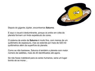 Depois do gigante Júpiter, encontramos  Saturno .  E aqui o visual é deslumbrante, porque os anéis em volta do planeta formam um lindo espetáculo de cores. O sistema de anéis de  Saturno  é muito fino, com menos de um quilômetro de espessura, mas se estende por mais de 420 mil quilômetros além da superfície do planeta. Como se não bastasse, Saturno é também o planeta com maior número de satélites, mais de 20 identificados até agora. Se não fosse inabitável para os seres humanos, seria um lugar bonito de se morar...                                                                                   