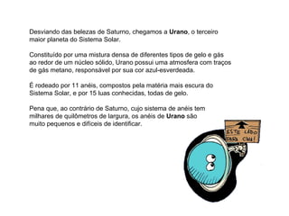 Desviando das belezas de Saturno, chegamos a  Urano , o terceiro maior planeta do Sistema Solar. Constituído por uma mistura densa de diferentes tipos de gelo e gás ao redor de um núcleo sólido, Urano possui uma atmosfera com traços de gás metano, responsável por sua cor azul-esverdeada. É rodeado por 11 anéis, compostos pela matéria mais escura do Sistema Solar, e por 15 luas conhecidas, todas de gelo.  Pena que, ao contrário de Saturno, cujo sistema de anéis tem  milhares de quilômetros de largura, os anéis de  Urano  são  muito pequenos e difíceis de identificar.                                                                 