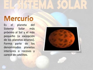 Mercurio Es el planeta del Sistema Solar más próximo al Sol y el más pequeño (a excepción de los planetas enanos). Forma parte de los denominados planetas interiores o rocosos y carece de satélites.