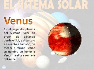 VenusEs el segundo planeta del Sistema Solar en orden de distancia desde el Sol, y el tercero en cuanto a tamaño, de menor a mayor. Recibe su nombre en honor a Venus, la diosa romana del amor.