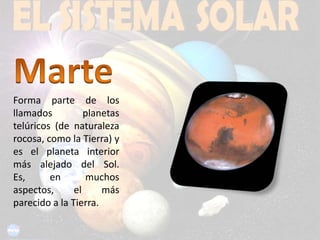 MarteForma parte de los llamados planetas telúricos (de naturaleza rocosa, como la Tierra) y es el planeta interior más alejado del Sol. Es, en muchos aspectos, el más parecido a la Tierra.