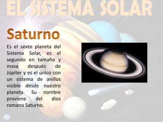 SaturnoEs el sexto planeta del Sistema Solar, es el segundo en tamaño y masa después de Júpiter y es el único con un sistema de anillos visible desde nuestro planeta. Su nombre proviene del dios romano Saturno.