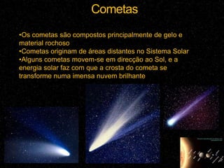 Cometas
•Os cometas são compostos principalmente de gelo e
material rochoso
•Cometas originam de áreas distantes no Sistema Solar
•Alguns cometas movem-se em direcção ao Sol, e a
energia solar faz com que a crosta do cometa se
transforme numa imensa nuvem brilhante
 
