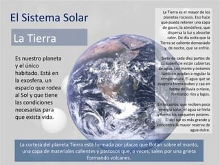 El Sistema Solar La Tierra Es nuestro planeta y el único habitado. Está en la exosfera, un espacio que rodea al Sol y que tiene las condiciones necesarias para que exista vida. La Tierra es el mayor de los planetas rocosos. Eso hace que pueda retener una capa de gases, la atmósfera, que dispersa la luz y absorbe calor. De día evita que la Tierra se caliente demasiado y, de noche, que se enfríe. Siete de cada diez partes de su superficie están cubiertas de agua. Los mares y océanos también ayudan a regular la temperatura. El agua que se evapora forma nubes y cae en forma de lluvia o nieve, formando ríos y lagos. En los polos, que reciben poca energía solar, el agua se hiela y forma los casquetes polares. El del sur es más grande y concentra la mayor reserva de agua dulce. La corteza del planeta Tierra está formada por placas que flotan sobre el manto, una capa de materiales calientes y pastosos que, a veces, salen por una grieta formando volcanes. 