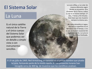 El Sistema Solar La Luna Es el único satélite natural de la Tierra y el único cuerpo del Sistema Solar que podemos ver en detalle a simple vista o con instrumentos sencillos. La Luna refleja la luz solar de manera diferente según donde se encuentre. Gira alrededor de la Tierra y sobre su eje en el mismo tiempo: 27 días, 7 horas y 43 minutos. Esto hace que nos muestre siempre la misma cara. No tiene atmosfera ni agua, por eso su superficie no se deteriora con el tiempo, si no es por el impacto ocasional de algún meteorito. La Luna se considera fosilizada. El 20 de julio de 1969, Neil Armstrong se convirtió en el primer hombre que pisaba la Luna, formando parte de la misión Apollo XI. Los proyectos lunares han recogido cerca de 400 kg. de muestras que los científicos analizan. 