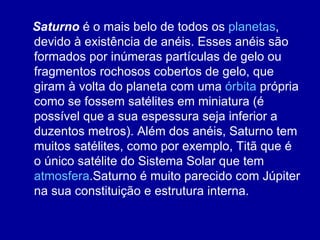 Saturno  é o mais belo de todos os  planetas , devido à existência de anéis. Esses anéis são formados por inúmeras partículas de gelo ou fragmentos rochosos cobertos de gelo, que giram à volta do planeta com uma  órbita  própria como se fossem satélites em miniatura (é possível que a sua espessura seja inferior a duzentos metros). Além dos anéis, Saturno tem muitos satélites, como por exemplo, Titã que é o único satélite do Sistema Solar que tem  atmosfera .Saturno é muito parecido com Júpiter na sua constituição e estrutura interna. 