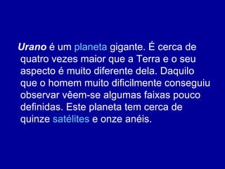 Urano  é um  planeta  gigante. É cerca de quatro vezes maior que a Terra e o seu aspecto é muito diferente dela. Daquilo que o homem muito dificilmente conseguiu observar vêem-se algumas faixas pouco definidas. Este planeta tem cerca de quinze  satélites  e onze anéis. 