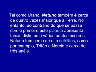 Tal como Urano,  Netuno  também é cerca de quatro vezes maior que a Terra. No entanto, ao contrário do que se passa com o primeiro este  planeta  apresenta faixas distintas e vários pontos escuros. Netuno tem cerca de oito  satélites , como por exemplo, Tritão e Nereia e cerca de três anéis. 