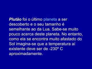 Plutão  foi o último  planeta  a ser descoberto e o seu tamanho é semelhante ao da Lua. Sabe-se muito pouco acerca deste planeta. No entanto, como ela se encontra muito afastado do Sol imagina-se que a temperatura aí existente deve ser de -230º C aproximadamente.  