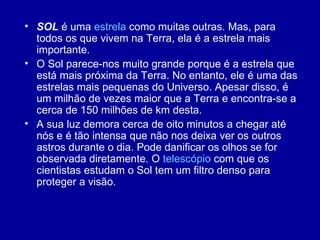SOL  é uma  estrela  como muitas outras. Mas, para todos os que vivem na Terra, ela é a estrela mais importante.  O Sol parece-nos muito grande porque é a estrela que está mais próxima da Terra. No entanto, ele é uma das estrelas mais pequenas do Universo. Apesar disso, é um milhão de vezes maior que a Terra e encontra-se a cerca de 150 milhões de km desta.  A sua luz demora cerca de oito minutos a chegar até nós e é tão intensa que não nos deixa ver os outros astros durante o dia. Pode danificar os olhos se for observada diretamente. O  telescópio  com que os cientistas estudam o Sol tem um filtro denso para proteger a visão. 
