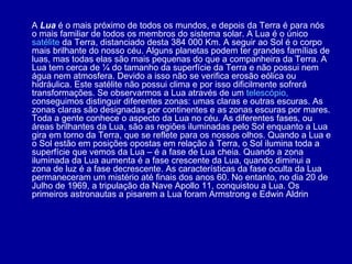 A  Lua  é o mais próximo de todos os mundos, e depois da Terra é para nós o mais familiar de todos os membros do sistema solar. A Lua é o único  satélite  da Terra, distanciado desta 384 000 Km. A seguir ao Sol é o corpo mais brilhante do nosso céu. Alguns planetas podem ter grandes famílias de luas, mas todas elas são mais pequenas do que a companheira da Terra. A Lua tem cerca de ¼ do tamanho da superfície da Terra e não possui nem água nem atmosfera. Devido a isso não se verifica erosão eólica ou hidráulica. Este satélite não possui clima e por isso dificilmente sofrerá transformações. Se observarmos a Lua através de um  telescópio,   conseguimos distinguir diferentes zonas: umas claras e outras escuras. As zonas claras são designadas por continentes e as zonas escuras por mares. Toda a gente conhece o aspecto da Lua no céu. As diferentes fases, ou áreas brilhantes da Lua, são as regiões iluminadas pelo Sol enquanto a Lua gira em torno da Terra, que se reflete para os nossos olhos. Quando a Lua e o Sol estão em posições opostas em relação à Terra, o Sol ilumina toda a superfície que vemos da Lua – é a fase de Lua cheia. Quando a zona iluminada da Lua aumenta é a fase crescente da Lua, quando diminui a zona de luz é a fase decrescente. As características da fase oculta da Lua permaneceram um mistério até finais dos anos 60. No entanto, no dia 20 de Julho de 1969, a tripulação da Nave Apollo 11, conquistou a Lua. Os primeiros astronautas a pisarem a Lua foram Armstrong e Edwin Aldrin 
