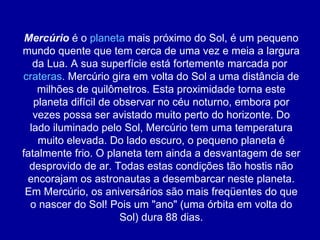 Mercúrio  é o  planeta  mais próximo do Sol, é um pequeno mundo quente que tem cerca de uma vez e meia a largura da Lua. A sua superfície está fortemente marcada por  crateras . Mercúrio gira em volta do Sol a uma distância de milhões de quilômetros. Esta proximidade torna este planeta difícil de observar no céu noturno, embora por vezes possa ser avistado muito perto do horizonte. Do lado iluminado pelo Sol, Mercúrio tem uma temperatura muito elevada. Do lado escuro, o pequeno planeta é fatalmente frio. O planeta tem ainda a desvantagem de ser desprovido de ar. Todas estas condições tão hostis não encorajam os astronautas a desembarcar neste planeta. Em Mercúrio, os aniversários são mais freqüentes do que o nascer do Sol! Pois um "ano" (uma órbita em volta do Sol) dura 88 dias. 