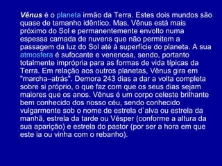 Vênus  é o  planeta  irmão da Terra. Estes dois mundos são quase de tamanho idêntico. Mas, Vênus está mais próximo do Sol e permanentemente envolto numa espessa camada de nuvens que não permitem a passagem da luz do Sol até à superfície do planeta. A sua  atmosfera  é sufocante e venenosa, sendo, portanto totalmente imprópria para as formas de vida típicas da Terra. Em relação aos outros planetas, Vênus gira em "marcha–atrás". Demora 243 dias a dar a volta completa sobre si próprio, o que faz com que os seus dias sejam maiores que os anos. Vênus é um corpo celeste brilhante bem conhecido dos nosso céu, sendo conhecido vulgarmente sob o nome de estrela d`alva ou estrela da manhã, estrela da tarde ou Vésper (conforme a altura da sua aparição) e estrela do pastor (por ser a hora em que este ia ou vinha com o rebanho). 
