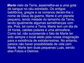 Marte  visto da Terra, assemelha-se a uma gota de sangue no céu estrelado. Os antigos babilônios, gregos e os romanos deram-lhe o nome de Deus da guerra. Marte é um planeta pequeno, tendo metade do tamanho da Terra, tendo igualmente algumas semelhanças com ela. Pois, tal como a Terra, Marte tem um dia de 24 horas, calotas polares e uma atmosfera. Como tal, não surpreende o fato de Marte ter sido sempre o local eleito pela nossa imaginação para a existência de extraterrestres. No entanto, parece não haver possibilidade de vida cem Marte. Marte tem duas pequenas Luas, sendo elas Fobos e Deimos.  