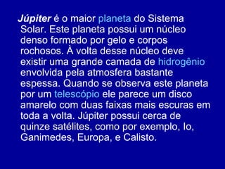 Júpiter  é o maior  planeta  do Sistema Solar. Este planeta possui um núcleo denso formado por gelo e corpos rochosos. À volta desse núcleo deve existir uma grande camada de  hidrogênio  envolvida pela   atmosfera bastante espessa. Quando se observa este planeta por um  telescópio  ele parece um disco amarelo com duas faixas mais escuras em toda a volta. Júpiter possui cerca de quinze satélites, como por exemplo, Io, Ganimedes, Europa, e Calisto. 