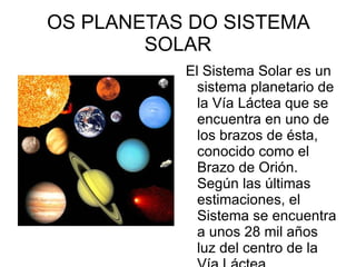 OS PLANETAS DO SISTEMA
        SOLAR
           El Sistema Solar es un
             sistema planetario de
             la Vía Láctea que se
             encuentra en uno de
             los brazos de ésta,
             conocido como el
             Brazo de Orión.
             Según las últimas
             estimaciones, el
             Sistema se encuentra
             a unos 28 mil años
             luz del centro de la
 