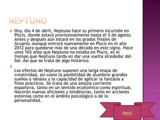    Hoy, día 4 de abril, Neptuno hace su primera incursión en
    Piscis, donde estará provisionalmente hasta el 5 de agosto.
    Antes y después aún estará en los grados finales de
    Acuario. Aunque entrará nuevamente en Piscis en el año
    2012 para quedarse más de una década en este signo. Hace
    unos 165 años que Neptuno no estaba en Piscis, es el
    tiempo que Neptuno tarda en dar una vuelta alrededor del
    Sol. Así que se trata de algo histórico.

    Los efectos de Neptuno suponen una larga etapa de
    creatividad, así como la posibilidad de alumbrar grandes
    sueños o ideales y la capacidad de aplicar la fantasía a
    fines prácticos. Se trata de una amplia corriente
    expansiva, tanto en un sentido económico como espiritual.
    Nacerán nuevas aficiones y tendencias, tanto en acciones
    externas como en el ámbito psicológico o de la
    personalidad.

                                                         Menú
 