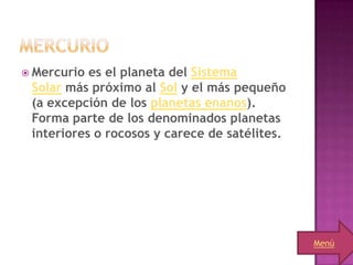  Mercurio es el planeta del Sistema
 Solar más próximo al Sol y el más pequeño
 (a excepción de los planetas enanos).
 Forma parte de los denominados planetas
 interiores o rocosos y carece de satélites.




                                               Menú
 