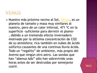    Nuestro más próximo vecino al Sol, Venus, es un
    planeta de tamaño y masa muy similares al
    nuestro, pero de un calor infernal, 471 ºC en la
    superficie -suficiente para derretir el plomo-
    , debido a un tremendo efecto invernadero
    motivado por la altísima concentración de CO2
    de su atmósfera; rica también en nubes de ácido
    sulfúrico causantes de una continua lluvia ácida.
    Todo un “regalito” de ambiente, más propio del
    Averno que ningún otro astro. Las sondas que
    han “abenuz Ado” sólo han sobrevivido unas
    horas antes de ser destruidas por semejante
    costil.                                             Menú
 