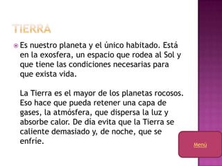  Es
   nuestro planeta y el único habitado. Está
 en la exosfera, un espacio que rodea al Sol y
 que tiene las condiciones necesarias para
 que exista vida.

 La Tierra es el mayor de los planetas rocosos.
 Eso hace que pueda retener una capa de
 gases, la atmósfera, que dispersa la luz y
 absorbe calor. De día evita que la Tierra se
 caliente demasiado y, de noche, que se
 enfríe.                                          Menú
 