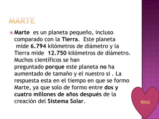  Marte es un planeta pequeño, incluso
 comparado con la Tierra. Este planeta
  mide 6.794 kilómetros de diámetro y la
 Tierra mide 12.750 kilómetros de diámetro.
 Muchos científicos se han
 preguntado porque este planeta no ha
 aumentado de tamaño y el nuestro si . La
 respuesta esta en el tiempo en que se formo
 Marte, ya que solo de formo entre dos y
 cuatro millones de años después de la
 creación del Sistema Solar.                   Menú
 