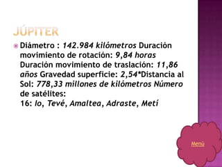  Diámetro : 142.984 kilómetros Duración
 movimiento de rotación: 9,84 horas
 Duración movimiento de traslación: 11,86
 años Gravedad superficie: 2,54*Distancia al
 Sol: 778,33 millones de kilómetros Número
 de satélites:
 16: Io, Tevé, Amaltea, Adraste, Metí



                                               Menú
 