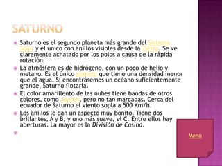    Saturno es el segundo planeta más grande del Sistema
    Solar y el único con anillos visibles desde la Tierra. Se ve
    claramente achatado por los polos a causa de la rápida
    rotación.
   La atmósfera es de hidrógeno, con un poco de helio y
    metano. Es el único planeta que tiene una densidad menor
    que el agua. Si encontrásemos un océano suficientemente
    grande, Saturno flotaría.
   El color amarillento de las nubes tiene bandas de otros
    colores, como Júpiter, pero no tan marcadas. Cerca del
    ecuador de Saturno el viento sopla a 500 Km/h.
   Los anillos le dan un aspecto muy bonito. Tiene dos
    brillantes, A y B, y uno más suave, el C. Entre ellos hay
    aberturas. La mayor es la División de Casina.

                                                                   Menú
 