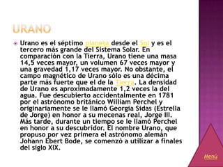    Urano es el séptimo planeta desde el Sol y es el
    tercero más grande del Sistema Solar. En
    comparación con la Tierra, Urano tiene una masa
    14,5 veces mayor, un volumen 67 veces mayor y
    una gravedad 1,17 veces mayor. No obstante, el
    campo magnético de Urano sólo es una décima
    parte más fuerte que el de la Tierra. La densidad
    de Urano es aproximadamente 1,2 veces la del
    agua. Fue descubierto accidentalmente en 1781
    por el astrónomo británico William Perchel y
    originariamente se le llamó Georgia Sidas (Estrella
    de Jorge) en honor a su mecenas real, Jorge III.
    Más tarde, durante un tiempo se le llamó Perchel
    en honor a su descubridor. El nombre Urano, que
    propuso por vez primera el astrónomo alemán
    Johann Ebert Bode, se comenzó a utilizar a finales
    del siglo XIX.
                                                          Menú
 