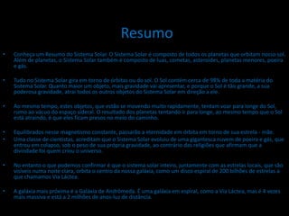 Resumo
•   Conheça um Resumo do Sistema Solar. O Sistema Solar é composto de todos os planetas que orbitam nosso sol.
    Além de planetas, o Sistema Solar também é composto de luas, cometas, asteroides, planetas menores, poeira
    e gás.

•   Tudo no Sistema Solar gira em torno de órbitas ou do sol. O Sol contém cerca de 98% de toda a matéria do
    Sistema Solar. Quanto maior um objeto, mais gravidade vai apresentar, e porque o Sol é tão grande, a sua
    poderosa gravidade, atrai todos os outros objetos do Sistema Solar em direção a ele.

•   Ao mesmo tempo, estes objetos, que estão se movendo muito rapidamente, tentam voar para longe do Sol,
    rumo ao vácuo do espaço sideral. O resultado dos planetas tentando ir para longe, ao mesmo tempo que o Sol
    está atraindo, é que eles ficam presos no meio do caminho.

•   Equilibrados nesse magnetismo constante, passarão a eternidade em órbita em torno de sua estrela - mãe.
•   Uma classe de cientistas, acreditam que o Sistema Solar evoluiu de uma gigantesca nuvem de poeira e gás, que
    entrou em colapso, sob o peso de sua própria gravidade, ao contrário das religiões que afirmam que a
    divindade foi quem criou o universo.

•   No entanto o que podemos confirmar é que o sistema solar inteiro, juntamente com as estrelas locais, que são
    visíveis numa noite clara, orbita o centro da nossa galáxia, como um disco espiral de 200 bilhões de estrelas a
    que chamamos Via Láctea.

•   A galáxia mais próxima é a Galáxia de Andrômeda. É uma galáxia em espiral, como a Via Láctea, mas é 4 vezes
    mais massiva e está a 2 milhões de anos-luz de distância.
 