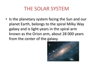 THE SOLAR SYSTEM
• Is the planetary system facing the Sun and our
  planet Earth, belongs to the spiral Milky Way
  galaxy and is light-years in the spiral arm
  known as the Orion arm, about 28 000 years
  from the center of the galaxy.
 