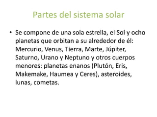 Partes del sistema solar
• Se compone de una sola estrella, el Sol y ocho
  planetas que orbitan a su alrededor de él:
  Mercurio, Venus, Tierra, Marte, Júpiter,
  Saturno, Urano y Neptuno y otros cuerpos
  menores: planetas enanos (Plutón, Eris,
  Makemake, Haumea y Ceres), asteroides,
  lunas, cometas.
 