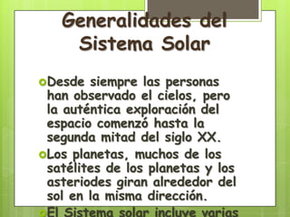 Generalidades del
    Sistema Solar
Desde  siempre las personas
 han observado el cielos, pero
 la auténtica exploración del
 espacio comenzó hasta la
 segunda mitad del siglo XX.
Los planetas, muchos de los
 satélites de los planetas y los
 asteriodes giran alrededor del
 sol en la misma dirección.
El Sistema solar incluye varias
 