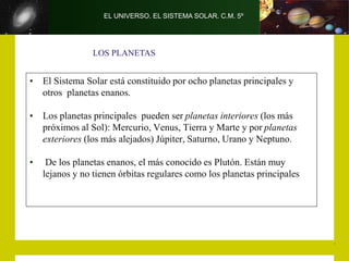 EL UNIVERSO. EL SISTEMA SOLAR. C.M. 5º
• El Sistema Solar está constituido por ocho planetas principales y
otros planetas enanos.
• Los planetas principales pueden ser planetas interiores (los más
próximos al Sol): Mercurio, Venus, Tierra y Marte y por planetas
exteriores (los más alejados) Júpiter, Saturno, Urano y Neptuno.
• De los planetas enanos, el más conocido es Plutón. Están muy
lejanos y no tienen órbitas regulares como los planetas principales
LOS PLANETAS
 
