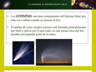 EL UNIVERSO. EL SISTEMA SOLAR. C.M. 5º
• Los cometas son unos componentes del Sistema Solar que
sólo son visibles cuando se acercan al Sol.
• El núcleo de estos cuerpos celestes está formado principalmente
por hielo y polvo, por lo que cada vez que pasan cerca del Sol,
pierden una pequeña parte de su masa.
 