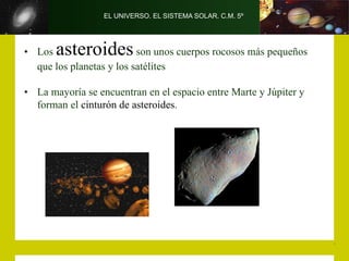 EL UNIVERSO. EL SISTEMA SOLAR. C.M. 5º
• Los asteroidesson unos cuerpos rocosos más pequeños
que los planetas y los satélites
• La mayoría se encuentran en el espacio entre Marte y Júpiter y
forman el cinturón de asteroides.
 