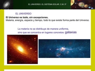 EL UNIVERSO. EL SISTEMA SOLAR. C.M. 5º
EL UNIVERSO
El Universo es todo, sin excepciones.
Materia, energía, espacio y tiempo, todo lo que existe forma parte del Universo.
La materia no se distribuye de manera uniforme,
sino que se concentra en lugares concretos: galaxias
 
