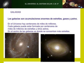 EL UNIVERSO. EL SISTEMA SOLAR. C.M. 5º
GALAXIAS
Las galaxias son acumulaciones enormes de estrellas, gases y polvo.
En el Universo hay centenares de miles de millones.
Cada galaxia puede estar formada por centenares de
miles de millones de estrellas y otros astros.
En el centro de las galaxias es donde se concentran más estrellas.
 