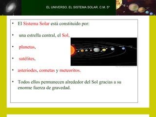 EL UNIVERSO. EL SISTEMA SOLAR. C.M. 5º




• El Sistema Solar está constituido por:

•   una estrella central, el Sol,

•   planetas,

•   satélites,

• asteriodes, cometas y meteoritos.

• Todos ellos permanecen alrededor del Sol gracias a su
  enorme fuerza de gravedad.
 