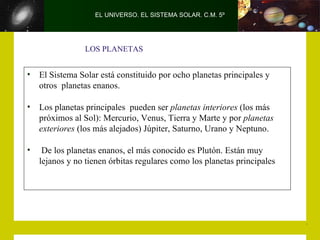EL UNIVERSO. EL SISTEMA SOLAR. C.M. 5º




                 LOS PLANETAS


•   El Sistema Solar está constituido por ocho planetas principales y
    otros planetas enanos.

•   Los planetas principales pueden ser planetas interiores (los más
    próximos al Sol): Mercurio, Venus, Tierra y Marte y por planetas
    exteriores (los más alejados) Júpiter, Saturno, Urano y Neptuno.

•    De los planetas enanos, el más conocido es Plutón. Están muy
    lejanos y no tienen órbitas regulares como los planetas principales
 